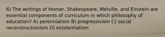 6) The writings of Homer, Shakespeare, Melville, and Einstein are essential components of curriculum in which philosophy of education? A) perennialism B) progressivism C) social reconstructionism D) existentialism