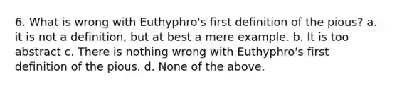 6. What is wrong with Euthyphro's first definition of the pious? a. it is not a definition, but at best a mere example. b. It is too abstract c. There is nothing wrong with Euthyphro's first definition of the pious. d. None of the above.