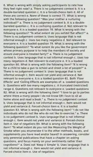 6. What is wrong with simply asking participants to rate how they feel right now? a. There is no judgement context b. It is a double-barreled question c. It is a forced-choice item d. All of these are correct e. None of these is correct 77. What is wrong with the following question? "Was your mother a nurturing individual?" a. There is no judgement context b. It is a double-barreled question c. It is a confusing question d. Not relevant to everyone e. It is a loaded question 78. What is wrong with the following question? "To what extent do you exhibit flat affect?" a. There is no judgement context b. Uses language that is not informal enough c. Uses too many negations d. Not relevant to everyone e. It is a loaded question 79. What is wrong with the following question? "To what extent do you like the government whose primary purpose is to help the members of society and ensure everyone is treated fairly?" a. There is no judgement context b. Uses language that is not informal enough c. Uses too many negations d. Not relevant to everyone e. It is a loaded question 80. What is wrong with the following item? "It is wrong for a child to take a gun to school and shoot a lot of people?" a. There is no judgement context b. Uses language that is not informal enough c. Item would not yield and variance d. Not relevant to everyone e. It is a loaded question 81. Both 'Floor Effects' and 'Ceiling Effects are examples of: a. Loaded questions b. Questions with too many negations c. A truncated (restricted) range d. Questions not relevant to everyone e. Loaded questions 82. What is wrong with the following item? "I love to go to parties where there a many people I do not know OR I love to sit at home alone and read a book." a. There is no judgement context b. Uses language that is not informal enough c. Item would not yield and variance d. Forced-choice item e. It is a loaded question 83. What is wrong with the following item? "I do not like individuals who do not like who do not like to exercise." a. There is no judgement context b. Uses language that is not informal enough c. Item would not yield and variance d. Forced-choice item e. Use of negations 84. What is wrong with the following item? "To what extent do you not like Measuring the Weight of Smoke when you enumerate it to the other methods, books, and supplements you have read and/or heard? In answering, consider only perennial publications that have a chapter on asking questions, and focus mainly on your sentiments rather than cognitions?" a. Does not 'Keep it Simple' b. Uses language that is not informal enough c. Item would not yield and variance d. Forced-choice item e. Use of negations