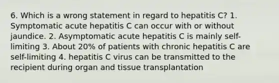 6. Which is a wrong statement in regard to hepatitis C? 1. Symptomatic acute hepatitis C can occur with or without jaundice. 2. Asymptomatic acute hepatitis C is mainly self-limiting 3. About 20% of patients with chronic hepatitis C are self-limiting 4. hepatitis C virus can be transmitted to the recipient during organ and tissue transplantation