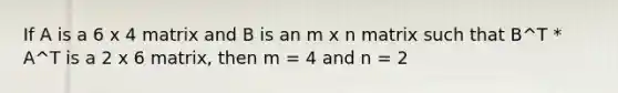 If A is a 6 x 4 matrix and B is an m x n matrix such that B^T * A^T is a 2 x 6 matrix, then m = 4 and n = 2