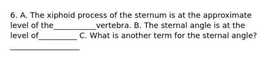 6. A. The xiphoid process of the sternum is at the approximate level of the___________vertebra. B. The sternal angle is at the level of__________ C. What is another term for the sternal angle? __________________