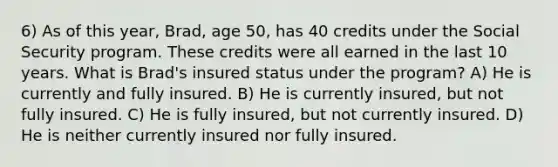 6) As of this year, Brad, age 50, has 40 credits under the Social Security program. These credits were all earned in the last 10 years. What is Brad's insured status under the program? A) He is currently and fully insured. B) He is currently insured, but not fully insured. C) He is fully insured, but not currently insured. D) He is neither currently insured nor fully insured.