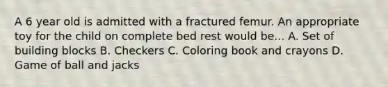 A 6 year old is admitted with a fractured femur. An appropriate toy for the child on complete bed rest would be... A. Set of building blocks B. Checkers C. Coloring book and crayons D. Game of ball and jacks