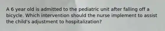 A 6 year old is admitted to the pediatric unit after falling off a bicycle. Which intervention should the nurse implement to assist the child's adjustment to hospitalization?