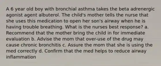 A 6 year old boy with bronchial asthma takes the beta adrenergic agonist agent albuterol. The child's mother tells the nurse that she uses this medication to open her son's airway when he is having trouble breathing. What is the nurses best response? a. Recommend that the mother bring the child in for immediate evaluation b. Advise the mom that over-use of the drug may cause chronic bronchitis c. Assure the mom that she is using the med correctly d. Confirm that the med helps to reduce airway inflammation