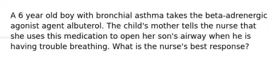 A 6 year old boy with bronchial asthma takes the beta-adrenergic agonist agent albuterol. The child's mother tells the nurse that she uses this medication to open her son's airway when he is having trouble breathing. What is the nurse's best response?