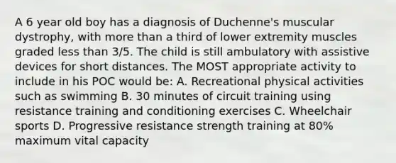 A 6 year old boy has a diagnosis of Duchenne's muscular dystrophy, with more than a third of lower extremity muscles graded less than 3/5. The child is still ambulatory with assistive devices for short distances. The MOST appropriate activity to include in his POC would be: A. Recreational physical activities such as swimming B. 30 minutes of circuit training using resistance training and conditioning exercises C. Wheelchair sports D. Progressive resistance strength training at 80% maximum vital capacity