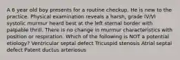 A 6 year old boy presents for a routine checkup. He is new to the practice. Physical examination reveals a harsh, grade IV/VI systolic murmur heard best at the left sternal border with palpable thrill. There is no change in murmur characteristics with position or respiration. Which of the following is NOT a potential etiology? Ventricular septal defect Tricuspid stenosis Atrial septal defect Patent ductus arteriosus