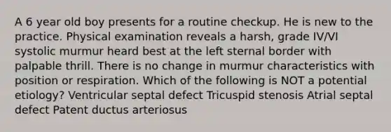 A 6 year old boy presents for a routine checkup. He is new to the practice. Physical examination reveals a harsh, grade IV/VI systolic murmur heard best at the left sternal border with palpable thrill. There is no change in murmur characteristics with position or respiration. Which of the following is NOT a potential etiology? Ventricular septal defect Tricuspid stenosis Atrial septal defect Patent ductus arteriosus