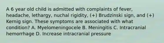 A 6 year old child is admitted with complaints of fever, headache, lethargy, nuchal rigidity, (+) Brudzinski sign, and (+) Kernig sign. These symptoms are associated with what condition? A. Myelomeningocele B. Meningitis C. Intracranial hemorrhage D. Increase intracranial pressure