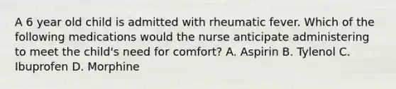 A 6 year old child is admitted with rheumatic fever. Which of the following medications would the nurse anticipate administering to meet the child's need for comfort? A. Aspirin B. Tylenol C. Ibuprofen D. Morphine