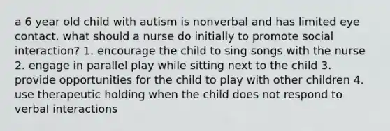 a 6 year old child with autism is nonverbal and has limited eye contact. what should a nurse do initially to promote social interaction? 1. encourage the child to sing songs with the nurse 2. engage in parallel play while sitting next to the child 3. provide opportunities for the child to play with other children 4. use therapeutic holding when the child does not respond to verbal interactions