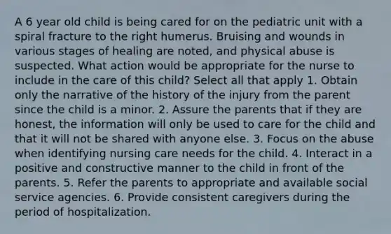 A 6 year old child is being cared for on the pediatric unit with a spiral fracture to the right humerus. Bruising and wounds in various stages of healing are noted, and physical abuse is suspected. What action would be appropriate for the nurse to include in the care of this child? Select all that apply 1. Obtain only the narrative of the history of the injury from the parent since the child is a minor. 2. Assure the parents that if they are honest, the information will only be used to care for the child and that it will not be shared with anyone else. 3. Focus on the abuse when identifying nursing care needs for the child. 4. Interact in a positive and constructive manner to the child in front of the parents. 5. Refer the parents to appropriate and available social service agencies. 6. Provide consistent caregivers during the period of hospitalization.