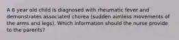 A 6 year old child is diagnosed with rheumatic fever and demonstrates associated chorea (sudden aimless movements of the arms and legs). Which information should the nurse provide to the parents?