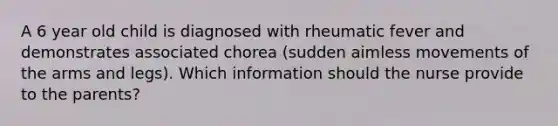 A 6 year old child is diagnosed with rheumatic fever and demonstrates associated chorea (sudden aimless movements of the arms and legs). Which information should the nurse provide to the parents?