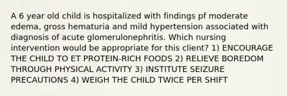 A 6 year old child is hospitalized with findings pf moderate edema, gross hematuria and mild hypertension associated with diagnosis of acute glomerulonephritis. Which nursing intervention would be appropriate for this client? 1) ENCOURAGE THE CHILD TO ET PROTEIN-RICH FOODS 2) RELIEVE BOREDOM THROUGH PHYSICAL ACTIVITY 3) INSTITUTE SEIZURE PRECAUTIONS 4) WEIGH THE CHILD TWICE PER SHIFT