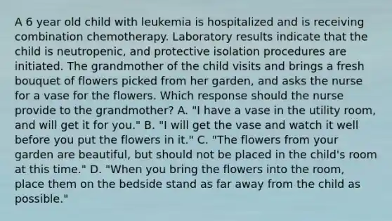 A 6 year old child with leukemia is hospitalized and is receiving combination chemotherapy. Laboratory results indicate that the child is neutropenic, and protective isolation procedures are initiated. The grandmother of the child visits and brings a fresh bouquet of flowers picked from her garden, and asks the nurse for a vase for the flowers. Which response should the nurse provide to the grandmother? A. "I have a vase in the utility room, and will get it for you." B. "I will get the vase and watch it well before you put the flowers in it." C. "The flowers from your garden are beautiful, but should not be placed in the child's room at this time." D. "When you bring the flowers into the room, place them on the bedside stand as far away from the child as possible."