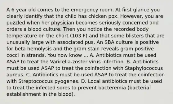 A 6 year old comes to the emergency room. At first glance you clearly identify that the child has chicken pox. However, you are puzzled when her physician becomes seriously concerned and orders a blood culture. Then you notice the recorded body temperature on the chart (103 F) and that some blisters that are unusually large with associated pus. An SBA culture is positive for beta hemolysis and the gram stain reveals gram positive cocci in strands. You now know ... A. Antibiotics must be used ASAP to treat the Varicella-zoster virus infection. B. Antibiotics must be used ASAP to treat the coinfection with Staphylococcus aureus. C. Antibiotics must be used ASAP to treat the coinfection with Streptococcus pyogenes. D. Local antibiotics must be used to treat the infected sores to prevent bacteremia (bacterial establishment in the blood).