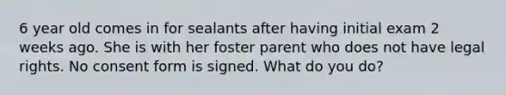 6 year old comes in for sealants after having initial exam 2 weeks ago. She is with her foster parent who does not have legal rights. No consent form is signed. What do you do?