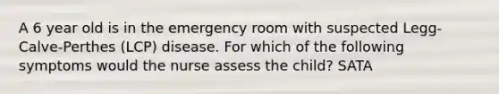 A 6 year old is in the emergency room with suspected Legg-Calve-Perthes (LCP) disease. For which of the following symptoms would the nurse assess the child? SATA