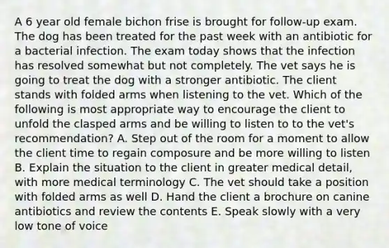 A 6 year old female bichon frise is brought for follow-up exam. The dog has been treated for the past week with an antibiotic for a bacterial infection. The exam today shows that the infection has resolved somewhat but not completely. The vet says he is going to treat the dog with a stronger antibiotic. The client stands with folded arms when listening to the vet. Which of the following is most appropriate way to encourage the client to unfold the clasped arms and be willing to listen to to the vet's recommendation? A. Step out of the room for a moment to allow the client time to regain composure and be more willing to listen B. Explain the situation to the client in greater medical detail, with more medical terminology C. The vet should take a position with folded arms as well D. Hand the client a brochure on canine antibiotics and review the contents E. Speak slowly with a very low tone of voice