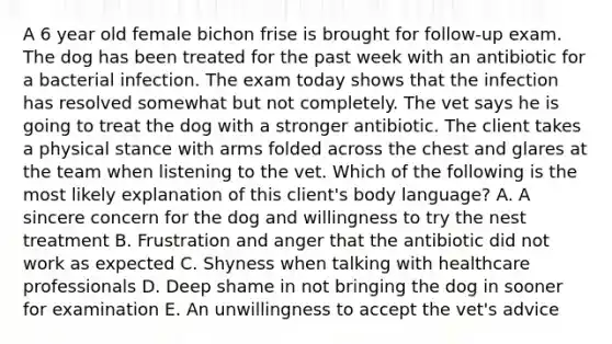 A 6 year old female bichon frise is brought for follow-up exam. The dog has been treated for the past week with an antibiotic for a bacterial infection. The exam today shows that the infection has resolved somewhat but not completely. The vet says he is going to treat the dog with a stronger antibiotic. The client takes a physical stance with arms folded across the chest and glares at the team when listening to the vet. Which of the following is the most likely explanation of this client's body language? A. A sincere concern for the dog and willingness to try the nest treatment B. Frustration and anger that the antibiotic did not work as expected C. Shyness when talking with healthcare professionals D. Deep shame in not bringing the dog in sooner for examination E. An unwillingness to accept the vet's advice