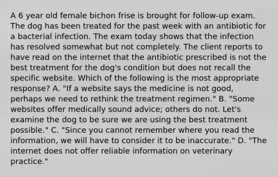 A 6 year old female bichon frise is brought for follow-up exam. The dog has been treated for the past week with an antibiotic for a bacterial infection. The exam today shows that the infection has resolved somewhat but not completely. The client reports to have read on the internet that the antibiotic prescribed is not the best treatment for the dog's condition but does not recall the specific website. Which of the following is the most appropriate response? A. "If a website says the medicine is not good, perhaps we need to rethink the treatment regimen." B. "Some websites offer medically sound advice; others do not. Let's examine the dog to be sure we are using the best treatment possible." C. "Since you cannot remember where you read the information, we will have to consider it to be inaccurate." D. "The internet does not offer reliable information on veterinary practice."