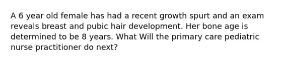 A 6 year old female has had a recent growth spurt and an exam reveals breast and pubic hair development. Her bone age is determined to be 8 years. What Will the primary care pediatric nurse practitioner do next?