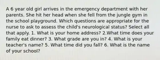 A 6 year old girl arrives in the emergency department with her parents. She hit her head when she fell from the jungle gym in the school playground. Which questions are appropriate for the nurse to ask to assess the child's neurological status? Select all that apply. 1. What is your home address? 2.What time does your family eat dinner? 3. What grade are you in? 4. What is your teacher's name? 5. What time did you fall? 6. What is the name of your school?