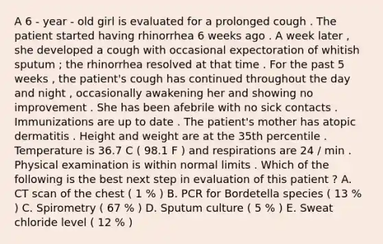 A 6 - year - old girl is evaluated for a prolonged cough . The patient started having rhinorrhea 6 weeks ago . A week later , she developed a cough with occasional expectoration of whitish sputum ; the rhinorrhea resolved at that time . For the past 5 weeks , the patient's cough has continued throughout the day and night , occasionally awakening her and showing no improvement . She has been afebrile with no sick contacts . Immunizations are up to date . The patient's mother has atopic dermatitis . Height and weight are at the 35th percentile . Temperature is 36.7 C ( 98.1 F ) and respirations are 24 / min . Physical examination is within normal limits . Which of the following is the best next step in evaluation of this patient ? A. CT scan of the chest ( 1 % ) B. PCR for Bordetella species ( 13 % ) C. Spirometry ( 67 % ) D. Sputum culture ( 5 % ) E. Sweat chloride level ( 12 % )