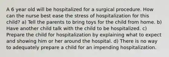 A 6 year old will be hospitalized for a surgical procedure. How can the nurse best ease the stress of hospitalization for this child? a) Tell the parents to bring toys for the child from home. b) Have another child talk with the child to be hospitalized. c) Prepare the child for hospitalization by explaining what to expect and showing him or her around the hospital. d) There is no way to adequately prepare a child for an impending hospitalization.