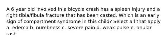 A 6 year old involved in a bicycle crash has a spleen injury and a right tibia/fibula fracture that has been casted. Which is an early sign of compartment syndrome in this child? Select all that apply a. edema b. numbness c. severe pain d. weak pulse e. anular rash