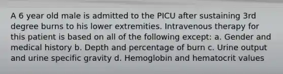 A 6 year old male is admitted to the PICU after sustaining 3rd degree burns to his lower extremities. Intravenous therapy for this patient is based on all of the following except: a. Gender and medical history b. Depth and percentage of burn c. Urine output and urine specific gravity d. Hemoglobin and hematocrit values