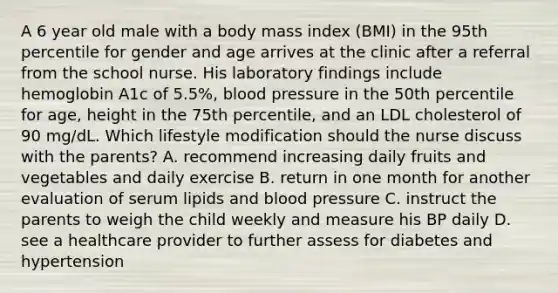 A 6 year old male with a body mass index (BMI) in the 95th percentile for gender and age arrives at the clinic after a referral from the school nurse. His laboratory findings include hemoglobin A1c of 5.5%, blood pressure in the 50th percentile for age, height in the 75th percentile, and an LDL cholesterol of 90 mg/dL. Which lifestyle modification should the nurse discuss with the parents? A. recommend increasing daily fruits and vegetables and daily exercise B. return in one month for another evaluation of serum lipids and blood pressure C. instruct the parents to weigh the child weekly and measure his BP daily D. see a healthcare provider to further assess for diabetes and hypertension