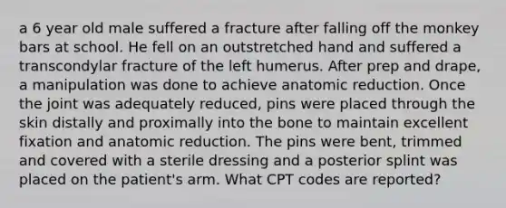 a 6 year old male suffered a fracture after falling off the monkey bars at school. He fell on an outstretched hand and suffered a transcondylar fracture of the left humerus. After prep and drape, a manipulation was done to achieve anatomic reduction. Once the joint was adequately reduced, pins were placed through the skin distally and proximally into the bone to maintain excellent fixation and anatomic reduction. The pins were bent, trimmed and covered with a sterile dressing and a posterior splint was placed on the patient's arm. What CPT codes are reported?