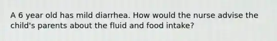 A 6 year old has mild diarrhea. How would the nurse advise the child's parents about the fluid and food intake?