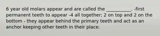 6 year old molars appear and are called the ___________. -first permanent teeth to appear -4 all together; 2 on top and 2 on the bottom - they appear behind the primary teeth and act as an anchor keeping other teeth in their place.