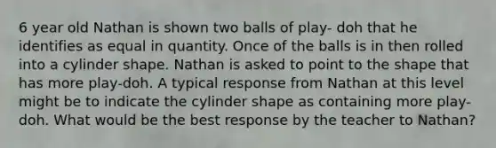 6 year old Nathan is shown two balls of play- doh that he identifies as equal in quantity. Once of the balls is in then rolled into a cylinder shape. Nathan is asked to point to the shape that has more play-doh. A typical response from Nathan at this level might be to indicate the cylinder shape as containing more play-doh. What would be the best response by the teacher to Nathan?