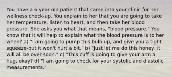 You have a 6 year old patient that came into your clinic for her wellness check-up. You explain to her that you are going to take her temperature, listen to heart, and then take her blood pressure. She asks you what that means, "blood pressure." You know that it will help to explain what the blood pressure is to her when? a) "I am going to pump this bulb up, and give you a tight squeeze-but it won't hurt a bit." b) "Just let me do this honey, it will all be over soon." c) "This cuff is going to give your arm a hug, okay? d) "I am going to check for your systolic and diastolic measurements."