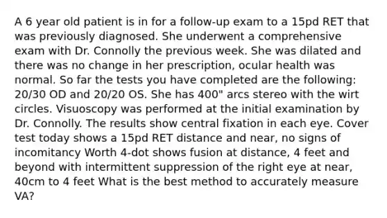 A 6 year old patient is in for a follow-up exam to a 15pd RET that was previously diagnosed. She underwent a comprehensive exam with Dr. Connolly the previous week. She was dilated and there was no change in her prescription, ocular health was normal. So far the tests you have completed are the following: 20/30 OD and 20/20 OS. She has 400" arcs stereo with the wirt circles. Visuoscopy was performed at the initial examination by Dr. Connolly. The results show central fixation in each eye. Cover test today shows a 15pd RET distance and near, no signs of incomitancy Worth 4-dot shows fusion at distance, 4 feet and beyond with intermittent suppression of the right eye at near, 40cm to 4 feet What is the best method to accurately measure VA?