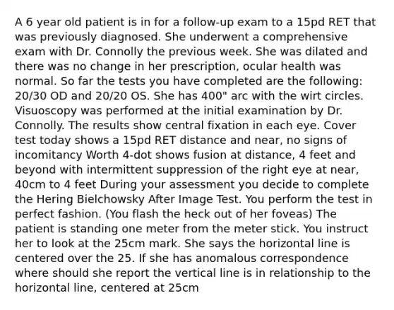 A 6 year old patient is in for a follow-up exam to a 15pd RET that was previously diagnosed. She underwent a comprehensive exam with Dr. Connolly the previous week. She was dilated and there was no change in her prescription, ocular health was normal. So far the tests you have completed are the following: 20/30 OD and 20/20 OS. She has 400" arc with the wirt circles. Visuoscopy was performed at the initial examination by Dr. Connolly. The results show central fixation in each eye. Cover test today shows a 15pd RET distance and near, no signs of incomitancy Worth 4-dot shows fusion at distance, 4 feet and beyond with intermittent suppression of the right eye at near, 40cm to 4 feet During your assessment you decide to complete the Hering Bielchowsky After Image Test. You perform the test in perfect fashion. (You flash the heck out of her foveas) The patient is standing one meter from the meter stick. You instruct her to look at the 25cm mark. She says the horizontal line is centered over the 25. If she has anomalous correspondence where should she report the vertical line is in relationship to the horizontal line, centered at 25cm