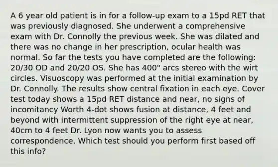 A 6 year old patient is in for a follow-up exam to a 15pd RET that was previously diagnosed. She underwent a comprehensive exam with Dr. Connolly the previous week. She was dilated and there was no change in her prescription, ocular health was normal. So far the tests you have completed are the following: 20/30 OD and 20/20 OS. She has 400" arcs stereo with the wirt circles. Visuoscopy was performed at the initial examination by Dr. Connolly. The results show central fixation in each eye. Cover test today shows a 15pd RET distance and near, no signs of incomitancy Worth 4-dot shows fusion at distance, 4 feet and beyond with intermittent suppression of the right eye at near, 40cm to 4 feet Dr. Lyon now wants you to assess correspondence. Which test should you perform first based off this info?