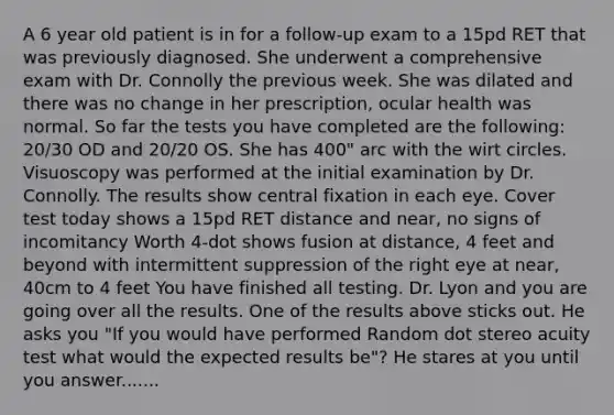 A 6 year old patient is in for a follow-up exam to a 15pd RET that was previously diagnosed. She underwent a comprehensive exam with Dr. Connolly the previous week. She was dilated and there was no change in her prescription, ocular health was normal. So far the tests you have completed are the following: 20/30 OD and 20/20 OS. She has 400" arc with the wirt circles. Visuoscopy was performed at the initial examination by Dr. Connolly. The results show central fixation in each eye. Cover test today shows a 15pd RET distance and near, no signs of incomitancy Worth 4-dot shows fusion at distance, 4 feet and beyond with intermittent suppression of the right eye at near, 40cm to 4 feet You have finished all testing. Dr. Lyon and you are going over all the results. One of the results above sticks out. He asks you "If you would have performed Random dot stereo acuity test what would the expected results be"? He stares at you until you answer.......