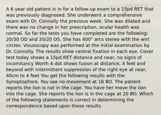 A 6 year old patient is in for a follow-up exam to a 15pd RET that was previously diagnosed. She underwent a comprehensive exam with Dr. Connolly the previous week. She was dilated and there was no change in her prescription, ocular health was normal. So far the tests you have completed are the following: 20/30 OD and 20/20 OS. She has 400" arcs stereo with the wirt circles. Visuoscopy was performed at the initial examination by Dr. Connolly. The results show central fixation in each eye. Cover test today shows a 15pd RET distance and near, no signs of incomitancy Worth 4-dot shows fusion at distance, 4 feet and beyond with intermittent suppression of the right eye at near, 40cm to 4 feet You get the following results with the Synoptophore. You see no movement at 16 BO. The patient reports the lion is not in the cage. You have her move the lion into the cage. She reports the lion is in the cage at 20 BO. Which of the following statements is correct in determining the correspondence based upon these results.