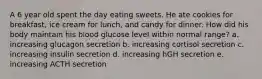 A 6 year old spent the day eating sweets. He ate cookies for breakfast, ice cream for lunch, and candy for dinner. How did his body maintain his blood glucose level within normal range? a. increasing glucagon secretion b. increasing cortisol secretion c. increasing insulin secretion d. increasing hGH secretion e. increasing ACTH secretion