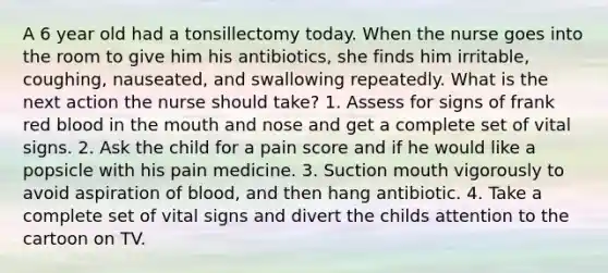 A 6 year old had a tonsillectomy today. When the nurse goes into the room to give him his antibiotics, she finds him irritable, coughing, nauseated, and swallowing repeatedly. What is the next action the nurse should take? 1. Assess for signs of frank red blood in the mouth and nose and get a complete set of vital signs. 2. Ask the child for a pain score and if he would like a popsicle with his pain medicine. 3. Suction mouth vigorously to avoid aspiration of blood, and then hang antibiotic. 4. Take a complete set of vital signs and divert the childs attention to the cartoon on TV.