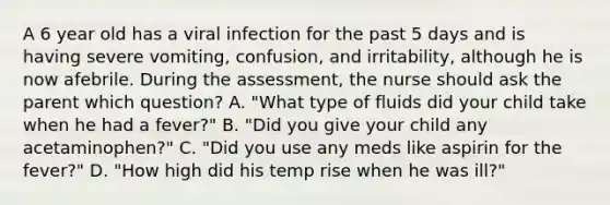 A 6 year old has a viral infection for the past 5 days and is having severe vomiting, confusion, and irritability, although he is now afebrile. During the assessment, the nurse should ask the parent which question? A. "What type of fluids did your child take when he had a fever?" B. "Did you give your child any acetaminophen?" C. "Did you use any meds like aspirin for the fever?" D. "How high did his temp rise when he was ill?"