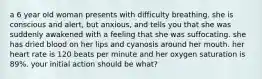 a 6 year old woman presents with difficulty breathing. she is conscious and alert, but anxious, and tells you that she was suddenly awakened with a feeling that she was suffocating. she has dried blood on her lips and cyanosis around her mouth. her heart rate is 120 beats per minute and her oxygen saturation is 89%. your initial action should be what?