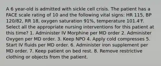 A 6 year-old is admitted with sickle cell crisis. The patient has a FACE scale rating of 10 and the following vital signs: HR 115, BP 120/82, RR 18, oxygen saturation 91%, temperature 101.4'F. Select all the appropriate nursing interventions for this patient at this time? 1. Administer IV Morphine per MD order 2. Administer Oxygen per MD order. 3. Keep NPO 4. Apply cold compresses 5. Start IV fluids per MD order. 6. Administer iron supplement per MD order. 7. Keep patient on bed rest. 8. Remove restrictive clothing or objects from the patient.